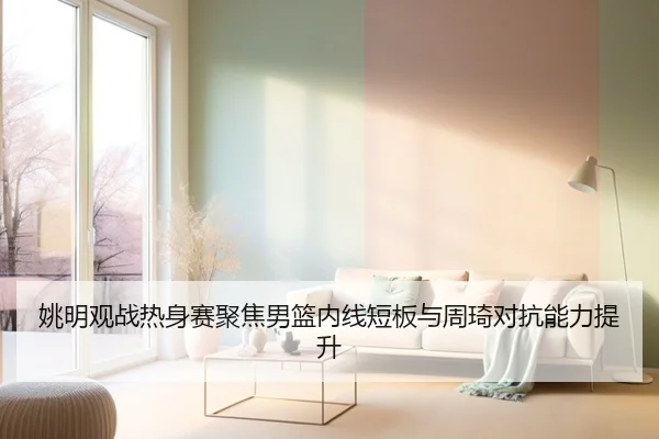 姚明观战热身赛聚焦男篮内线短板与周琦对抗能力提升