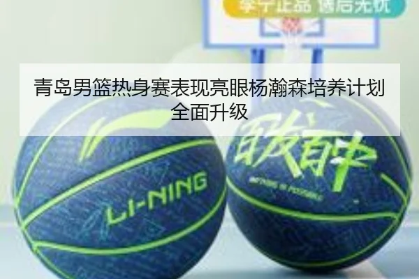 青岛男篮热身赛表现亮眼杨瀚森培养计划全面升级